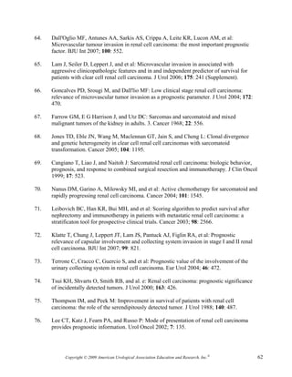 64.   Dall'Oglio MF, Antunes AA, Sarkis AS, Crippa A, Leite KR, Lucon AM, et al:
      Microvascular tumour invasion in renal cell carcinoma: the most important prognostic
      factor. BJU Int 2007; 100: 552.

65.   Lam J, Seiler D, Leppert J, and et al: Microvascular invasion in associated with
      aggressive clinicopathologic features and in and independent predictor of survival for
      patients with clear cell renal cell carcinoma. J Urol 2006; 175: 241 (Supplement).

66.   Goncalves PD, Srougi M, and Dall'lio MF: Low clinical stage renal cell carcinoma:
      relevance of microvascular tumor invasion as a prognostic parameter. J Urol 2004; 172:
      470.

67.   Farrow GM, E G Harrison J, and Utz DC: Sarcomas and sarcomatoid and mixed
      malignant tumors of the kidney in adults. 3. Cancer 1968; 22: 556.

68.   Jones TD, Eble JN, Wang M, Maclennan GT, Jain S, and Cheng L: Clonal divergence
      and genetic heterogeneity in clear cell renal cell carcinomas with sarcomatoid
      transformation. Cancer 2005; 104: 1195.

69.   Cangiano T, Liao J, and Naitoh J: Sarcomatoid renal cell carcinoma: biologic behavior,
      prognosis, and response to combined surgical resection and immunotherapy. J Clin Oncol
      1999; 17: 523.

70.   Nanus DM, Garino A, Milowsky MI, and et al: Active chemotherapy for sarcomatoid and
      rapidly progressing renal cell carcinoma. Cancer 2004; 101: 1545.

71.   Leibovich BC, Han KR, Bui MH, and et al: Scoring algorithm to predict survival after
      nephrectomy and immunotherapy in patients with metastatic renal cell carcinoma: a
      stratificaton tool for prospective clinical trials. Cancer 2003; 98: 2566.

72.   Klatte T, Chung J, Leppert JT, Lam JS, Pantuck AJ, Figlin RA, et al: Prognostic
      relevance of capsular involvement and collecting system invasion in stage I and II renal
      cell carcinoma. BJU Int 2007; 99: 821.

73.   Terrone C, Cracco C, Guercio S, and et al: Prognostic value of the involvement of the
      urinary collecting system in renal cell carcinoma. Eur Urol 2004; 46: 472.

74.   Tsui KH, Shvarts O, Smith RB, and al. e: Renal cell carcinoma: prognostic significance
      of incidentally detected tumors. J Urol 2000; 163: 426.

75.   Thompson IM, and Peek M: Improvement in survival of patients with renal cell
      carcinoma: the role of the serendipitously detected tumor. J Urol 1988; 140: 487.

76.   Lee CT, Katz J, Fearn PA, and Russo P: Mode of presentation of renal cell carcinoma
      provides prognostic information. Urol Oncol 2002; 7: 135.




            Copyright © 2009 American Urological Association Education and Research, Inc.®       62
 