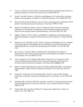77.   Ficarra C, Galetti TP, and Novella G: Incidental detection beyond pathological factors as
      prognostic predictor of renal cell carcinoma. Eur Urol 2003; 43: 663.

78.   Kim HL, Han KR, Zisman A, Figlin RA, and Belldegrun AS: Cachexia-like symptoms
      predict a worse prognosis in localized T1 renal cell carcinoma. J Urol 2004; 171: 1810.

79.   Motzer RJ, Mazumdar M, Bacik J, and et al: Survival and prognostic stratification of 670
      patients with advanced renal cell carcinoma. J Clin Oncol 1999; 17: 2530.

80.   Negrier S, Escudier B, Gomez F, and et al: Prognostic factors of survival and rapid
      progression in 782 patients with metastatic renal carcinomas treated by cytokines: a
      report from the Groupe Francais d'Immunotherapie. Ann Oncol 2002; 13: 1460.

81.   Göğüş C, Baltaci S, Filiz E, Elhan A, and Bedük Y: Significance of thrombocytosis for
      determining prognosis in patients with localized renal cell carcinoma. Urology 2004; 63:
      447.

82.   Karakiewicz PI, Trinh QD, Lam JS, Tostain J, Pantuck AJ, Belldegrun AS, et al: Platelet
      count and preoperative haemoglobin do not significantly increase the performance of
      established predictors of renal cell carcinoma-specific mortality. Eur Urol 2007; 52:
      1428.

83.   Ito K, Asano T, Yoshii H, Satoh A, Sumitomo M, and Hayakawa M: Impact of
      thrombocytosis and C-reactive protein elevation on the prognosis for patients with renal
      cell carcinoma. Int J Urol 2006; 13: 1365.

84.   Lam J, Leppert JT, Yu H, Seligson DB, Dong J, Horvath S, et al: Expression of the
      vascular endothelial growth factor family in tumor dissemination and disease free
      survival in clear cell renal cell carcinoma. J Clin Oncol 2005; 23(16s): 4538.

85.   Klatte T, Seligson DB, Riggs SB, Leppert JT, Berkman MK, Kleid MD, et al: Hypoxia-
      inducible factor 1 alpha in clear cell renal cell carcinoma. Clin Cancer Res 2007; 13:
      7388.

86.   Crispen PL, Viterbo R, Fox EB, Greenberg RE, Chen DY, and Uzzo RG: Delayed
      intervention of sporadic renal masses undergoing active surveillance. Cancer 2008; 112:
      1051.

87.   Hollenbeck BK, Taub DA, Miller DC, Dunn RL, and Wei JT: National utilization trends
      of partial nephrectomy for renal cell carcinoma: a case of under utilization? Urology
      2006; 67: 254.

88.   Clayman RV, Kavoussi LR, and Soper NJ: Laparoscopic nephrectomy: Initial case
      report. J Urol 1991; 146: 278.




            Copyright © 2009 American Urological Association Education and Research, Inc.®        63
 