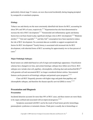 particularly clinical stage T1 tumors, are now discovered incidentally during imaging prompted
by nonspecific or unrelated symptoms.


Etiology

Tobacco use and obesity are the most consistently identified risk factors for RCC, accounting for
about 20% and 30% of cases, respectively.4, 12 Hypertension has also been demonstrated to
increase the risk of RCC development.4, 13 Nonsteroidal anti-inflammatory agents and dietary
factors have not been found to play significant etiologic roles in RCC development.4, 14 Moderate
alcohol,15, 16 fruit and vegetable17, 18 and fatty fish19 consumption have been reported to reduce
the risk of RCC development. No consistent data are available to support occupational risk
factors for RCC development.4 Family history is associated with increased risk for RCC
development, with inherited forms of RCC accounting for approximately two to four percent of
cases.4


Major Pathologic Subtypes

Renal tumors are subdivided based on cell of origin and morphologic appearance. Classification
schemes have changed over time, and certain histologic subtypes have fallen out of favor. RCC
subtypes now include clear cell, papillary, chromophobe, collecting duct and unclassified RCC20
with granular cell and sarcomatoid RCC no longer considered distinct entities. Sarcomatoid
features can be present in all histologic subtypes and portend a poor prognosis.21, 22
          Clear cell RCC frequently presents with higher stage and grade than papillary and
chromophobe subtypes, and therefore the disease-specific survival (DSS) is worse.23, 24



Presentation and Diagnosis
Presentation

Incidental detection accounts for more than 50% of RCC cases, and these tumors are more likely
to be organ confined and associated with an improved prognosis.25, 26
          Symptoms associated with RCC can be the result of local tumor growth, hemorrhage,
paraneoplastic syndromes or metastatic disease. Flank pain is usually due to hemorrhage or



               Copyright © 2009 American Urological Association Education and Research, Inc.®        2
 