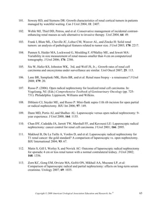 101.   Sowery RD, and Siemens DR: Growth characteristics of renal cortical tumors in patients
       managed by watchful waiting. Can J Urol 2004; 11: 2407.

102.   Wehle MJ, Thiel DD, Petrou, and et al: Conservative management of incidental contrast-
       enhancing renal masses as safe alternative to invasive therapy. Urol 2004; 64: 49.

103.   Frank I, Blute ML, Cheville JC, Lohse CM, Weaver AL, and Zincke H: Solid renal
       tumors: an analysis of pathological features related to tumor size. J Urol 2003; 170: 2217.

104.   Punnen S, Haider MA, Lockwood G, Moulding F, O'Malley ME, and Jewett MA:
       Variability in size measurement of renal masses smaller than 4 cm on computerized
       tomography. J Urol 2006; 176: 2386.

105.   Siu W, Hafez KS, Johnston WK, 3rd, and Wolf JS, Jr.,: Growth rates of renal cell
       carcinoma and oncocytoma under surveillance are similar. Urol Oncol 2007; 25: 115.

106.   Lane BR, Samplaski MK, Herts BR, and et al: Renal mass biopsy - a renaissance? J Urol
       2008; 179: 20.

107.   Russo P. (2006). Open radical nephrectomy for localized renal cell carcinoma. In:
       Vogelzang, NJ. (Eds.) Comprehensive Textbook of Genitourinary Oncology (pp. 725-
       731). Philadelphia: Lippincott, Williams and Wilkins.

108.   Diblasio CJ, Snyder ME, and Russo P: Mini-flank supra-11th rib incision for open partial
       or radical nephrectomy. BJU Int 2006; 97: 149.

109.   Dunn MD, Portis AJ, and Shalhav AL: Laparoscopic versus open radical nephrectomy: 9-
       year experience. J Urol 2000; 164: 1153.

110.   Chan DY, Cadeddu JA, Jarrett TW, Marshall FF, and Kavoussi LE: Laparoscopic radical
       nephrectomy: cancer control for renal cell carcinoma. J Urol 2001; 166: 2095.

111.   Makhoul B, De La Taille A, Vordos D, and et al: Laparoscopic radical nephrectomy for
       T1 renal cancer: the gold standard? A comparison of laparoscopic vs. open nephrectomy.
       BJU International 2004; 93: 67.

112.   Matin S, Gill I, Worley S, and Novick AC: Outcome of laparoscopic radical nephrectomy
       for sporadic 4 cm or less renal tumor with a normal contralateral kidney. J Urol 2002;
       168: 1356.

113.   Zorn KC, Gong EM, Orvieto MA, Gofrit ON, Mikhail AA, Msezane LP, et al:
       Comparison of laparoscopic radical and partial nephrectomy: effects on long-term serum
       creatinine. Urology 2007; 69: 1035.




             Copyright © 2009 American Urological Association Education and Research, Inc.®          65
 