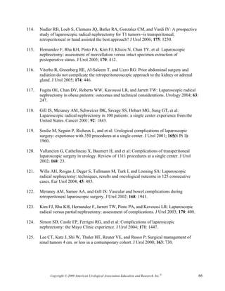 114.   Nadler RB, Loeb S, Clemens JQ, Batler RA, Gonzalez CM, and Vardi IY: A prospective
       study of laparoscopic radical nephrectomy for T1 tumors--is transperitoneal,
       retroperitoneal or hand assisted the best approach? J Urol 2006; 175: 1230.

115.   Hernandez F, Rha KH, Pinto PA, Kim FJ, Klicos N, Chan TY, et al: Laparoscopic
       nephrectomy: assessment of morcellation versus intact specimen extraction of
       postoperative status. J Urol 2003; 170: 412.

116.   Viterbo R, Greenberg RE, Al-Saleem T, and Uzzo RG: Prior abdominal surgery and
       radiation do not complicate the retroperitoneoscopic approach to the kidney or adrenal
       gland. J Urol 2005; 174: 446.

117.   Fugita OE, Chan DY, Roberts WW, Kavoussi LR, and Jarrett TW: Laparoscopic radical
       nephrectomy in obese patients: outcomes and technical considerations. Urology 2004; 63:
       247.

118.   Gill IS, Meraney AM, Schweizer DK, Savage SS, Hobart MG, Sung GT, et al:
       Laparoscopic radical nephrectomy in 100 patients: a single center experience from the
       United States. Cancer 2001; 92: 1843.

119.   Soulie M, Seguin P, Richeux L, and et al: Urological complications of laparoscopic
       surgery: experience with 350 procedures at a single center. J Urol 2001; 165(6 Pt 1):
       1960.

120.   Vallancien G, Cathelineau X, Baumert H, and et al: Complications of transperitoneal
       laparoscopic surgery in urology. Review of 1311 procedures at a single center. J Urol
       2002; 168: 23.

121.   Wille AH, Roigas J, Deger S, Tullmann M, Turk I, and Loening SA: Laparoscopic
       radical nephrectomy: techniques, results and oncological outcome in 125 consecutive
       cases. Eur Urol 2004; 45: 483.

122.   Meraney AM, Samee AA, and Gill IS: Vascular and bowel complications during
       retroperitoneal laparoscopic surgery. J Urol 2002; 168: 1941.

123.   Kim FJ, Rha KH, Hernandez F, Jarrett TW, Pinto PA, and Kavoussi LR: Laparoscopic
       radical versus partial nephrectomy: assessment of complications. J Urol 2003; 170: 408.

124.   Simon SD, Castle EP, Ferrigni RG, and et al: Complications of laparoscopic
       nephrectomy: the Mayo Clinic experience. J Urol 2004; 171: 1447.

125.   Lee CT, Katz J, Shi W, Thaler HT, Reuter VE, and Russo P: Surgical management of
       renal tumors 4 cm. or less in a contemporary cohort. J Urol 2000; 163: 730.




             Copyright © 2009 American Urological Association Education and Research, Inc.®      66
 