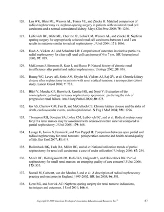 126.   Lau WK, Blute ML, Weaver AL, Torres VE, and Zincke H: Matched comparison of
       radical nephrectomy vs. nephron-sparing surgery in patients with unilateral renal cell
       carcinoma and a normal contralateral kidney. Mayo Clin Proc 2000; 75: 1236.

127.   Leibovich BC, Blute ML, Cheville JC, Lohse CM, Weaver AL, and Zincke H: Nephron
       sparing surgery for appropriately selected renal cell carcinoma between 4 and 7 cm
       results in outcome similar to radical nephrectomy. J Urol 2004; 171: 1066.

128.   Dash A, Vickers AJ, and Schachter LR: Comparison of outcomes in elective partial vs.
       radial nephrectomy for clear cell renal cell carcinoma of 4 to 7 cm. BJU International
       2006; 97: 939.

129.   McKiernan J, Simmons R, Katz J, and Russo P: Natural history of chronic renal
       insufficiency after partial and radical nephrectomy. Urology 2002; 59: 816.

130.   Huang WC, Levey AS, Serio AM, Snyder M, Vickers AJ, Raj GV, et al: Chronic kidney
       disease after nephrectomy in patients with renal cortical tumours: a retrospective cohort
       study. Lancet Oncol 2006; 7: 735.

131.   Bijol V, Mendez GP, Hurwitz S, Rennke HG, and Nosé V: Evaluation of the
       nonneoplastic pathology in tumor nephrectomy specimens: predicting the risk of
       progressive renal failure. Am J Surg Pathol 2006; 30: 575.

132.   Go AS, Chertow GM, Fan D, and McCulloch CE: Chronic kidney disease and the risks of
       death, cardiovascular events, and hospitalization. N Eng J Med 2004; 351: 1296.

133.   Thompson RH, Boorjian SA, Lohse CM, Leibovich BC, and et al: Radical nephrectomy
       for pT1a renal masses may be associated with decreased overall survival compared to
       partial nephrectomy. J Urol 2008; 179: 468.

134.   Lesage K, Joniau S, Fransis K, and Van Poppel H: Comparison between open partial and
       radical nephrectomy for renal tumours: perioperative outcome and health-related quality
       of life. Eur Urol 2007; 51: 614.

135.   Hollenback BK, Tash DA, Miller DC, and al. e: National utilization trends of partial
       nephrectomy for renal cell carcinoma: a case of under utilization? Urology 2006; 67: 254.

136.   Miller DC, Hollingsworth JM, Hafez KS, Daignault S, and Hollenbeck BK: Partial
       nephrectomy for small renal masses: an emerging quality of care concern? J Urol 2006;
       175: 853.

137.   Nuttail M, Cathcart, van der Meulen J, and et al: A description of radical nephrectomy
       practice and outcomes in England. 1995-2002. BJU Int 2005; 96: 581.

138.   Uzzo RG, and Novick AC: Nephron sparing surgery for renal tumors: indications,
       techniques and outcomes. J Urol 2001; 166: 6.



             Copyright © 2009 American Urological Association Education and Research, Inc.®        67
 