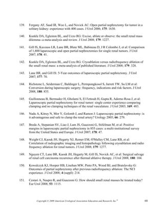 139.   Fergany AF, Saad IR, Woo L, and Novick AC: Open partial nephrectomy for tumor in a
       solitary kidney: experience with 400 cases. J Urol 2006; 175: 1630.

140.   Kunkle DA, Egleston BL, and Uzzo RG: Excise, ablate or observe: the small renal mass
       dilemma--a meta-analysis and review. J Urol 2008; 179: 1227.

141.   Gill IS, Kavouss LR, Lane BR, Blute ML, Babineau D, J R Colombo J, et al: Comparison
       of 1,800 laparoscopic and open partial nephrectomies for single renal tumors. J Urol
       2007; 178: 41.

142.   Kunkle DA, Egleston BL, and Uzzo RG: Cryoablation versus radiofrequency ablation of
       the small renal mass: a meta-analysis of published literature. J Urol 2008; 179: 328.

143.   Lane BR, and Gill IS: 5-Year outcomes of laparoscopic partial nephrectomy. J Urol
       2007; 177: 70.

144.   Richstone L, Seiderman C, Baldinger L, Permpongkosol S, Jarrett TW, Su LM et al:
       Conversion during laparoscopic surgery: frequency, indications and risk factors. J Urol
       2008; 180: 855.

145.   Guillonneau B, Bermudez H, Gholami S, El Fettouh H, Gupta R, Adorno Rosa J, et al:
       Laparoscopic partial nephrectomy for renal tumor: single center experience comparing
       clamping and no clamping techniques of the renal vasculature. J Urol 2003; 169: 483.

146.   Nadu A, Kitrey N, Mor Y, Golomb J, and Ramon J: Laparoscopic partial nephrectomy: is
       it advantageous and safe to clamp the renal artery? Urology 2005; 66: 279.

147.   Breda A, Stepanian SV, Liao J, Lam JS, Guazzoni G, Stifelman M, et al: Positive
       margins in laparoscopic partial nephrectomy in 855 cases: a multi-institutional survey
       from the United States and Europe. J Urol 2007; 178: 47.

148.   Weight CJ, Kaouk JH, Hegarty NJ, Remer EM, O'Malley CM, Lane RB, et al:
       Correlation of radiographic imaging and histopathology following cryoablation and radio
       frequency ablation for renal tumors. J Urol 2008; 179: 1277.

149.   Nguyen CT, Lane BR, Kaouk JH, Hegarty M, Gill IS, Novick AC, et al: Surgical salvage
       of renal cell carcinoma recurrence after thermal ablative therapy. J Urol 2008; 180: 104.

150.   Kowalczyk KJ, Hooper HB, Linehan MW, Pinto PA, Wood BJ, and Bratslavsky G:
       Outcomes of partial nephrectomy after previous radiofrequency ablation: The NCI
       experience. J Urol 2008; 4 (suppl): 214.

151.   Cestari A, Naspro R, and Guazzoni G: How should small renal masses be treated today?
       Eur Urol 2008; 53: 1115.




             Copyright © 2009 American Urological Association Education and Research, Inc.®        68
 