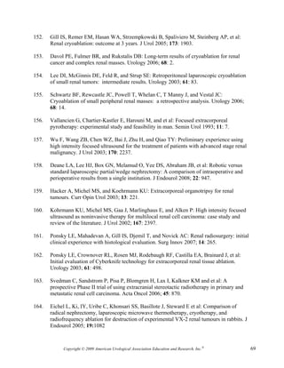 152.   Gill IS, Remer EM, Hasan WA, Strzempkowski B, Spaliviero M, Steinberg AP, et al:
       Renal cryoablation: outcome at 3 years. J Urol 2005; 173: 1903.

153.   Davol PE, Fulmer BR, and Rukstalis DB: Long-term results of cryoablation for renal
       cancer and complex renal masses. Urology 2006; 68: 2.

154.   Lee DI, McGinnis DE, Feld R, and Strup SE: Retroperitoneal laparoscopic cryoablation
       of small renal tumors: intermediate results. Urology 2003; 61: 83.

155.   Schwartz BF, Rewcastle JC, Powell T, Whelan C, T Manny J, and Vestal JC:
       Cryoablation of small peripheral renal masses: a retrospective analysis. Urology 2006;
       68: 14.

156.   Vallancien G, Chartier-Kastler E, Harouni M, and et al: Focused extracorporeal
       pyrotherapy: experimental study and feasibility in man. Semin Urol 1993; 11: 7.

157.   Wu F, Wang ZB, Chen WZ, Bai J, Zhu H, and Qiao TY: Preliminary experience using
       high intensity focused ultrasound for the treatment of patients with advanced stage renal
       malignancy. J Urol 2003; 170: 2237.

158.   Deane LA, Lee HJ, Box GN, Melamud O, Yee DS, Abraham JB, et al: Robotic versus
       standard laparoscopic partial/wedge nephrectomy: A comparison of intraoperative and
       perioperative results from a single institution. J Endourol 2008; 22: 947.

159.   Hacker A, Michel MS, and Koehrmann KU: Extracorporeal organotripsy for renal
       tumours. Curr Opin Urol 2003; 13: 221.

160.   Kohrmann KU, Michel MS, Gaa J, Marlinghaus E, and Alken P: High intensity focused
       ultrasound as noninvasive therapy for multilocal renal cell carcinoma: case study and
       review of the literature. J Urol 2002; 167: 2397.

161.   Ponsky LE, Mahadevan A, Gill IS, Djemil T, and Novick AC: Renal radiosurgery: initial
       clinical experience with histological evaluation. Surg Innov 2007; 14: 265.

162.   Ponsky LE, Crownover RL, Rosen MJ, Rodebaugh RF, Castilla EA, Brainard J, et al:
       Initial evaluation of Cyberknife technology for extracorporeal renal tissue ablation.
       Urology 2003; 61: 498.

163.   Svedman C, Sandstrom P, Pisa P, Blomgren H, Lax I, Kalkner KM and et al: A
       prospective Phase II trial of using extracranial stereotactic radiotherapy in primary and
       metastatic renal cell carcinoma. Acta Oncol 2006; 45: 870.

164.   Eichel L, Ki, IY, Uribe C, Khonsari SS, Basillote J, Steward E et al: Comparison of
       radical nephrectomy, laparoscopic microwave thermotherapy, cryotherapy, and
       radiofrequency ablation for destruction of experimental VX-2 renal tumours in rabbits. J
       Endourol 2005; 19:1082



             Copyright © 2009 American Urological Association Education and Research, Inc.®        69
 