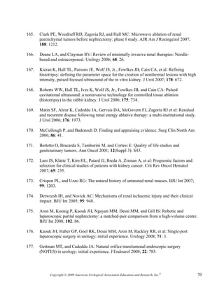 165.   Clark PE, Woodruff RD, Zagoria RJ, and Hall MC: Microwave ablation of renal
       parenchymal tumors before nephrectomy: phase I study. AJR Am J Roentgenol 2007;
       188: 1212.

166.   Deane LA, and Clayman RV: Review of minimally invasive renal therapies: Needle-
       based and extracorporeal. Urology 2006; 68: 26.

167.   Kieran K, Hall TL, Parsons JE, Wolf JS, Jr., Fowlkes JB, Cain CA, et al: Refining
       histotripsy: defining the parameter space for the creation of nonthermal lesions with high
       intensity, pulsed focused ultrasound of the in vitro kidney. J Urol 2007; 178: 672.

168.   Roberts WW, Hall TL, Ives K, Wolf JS, Jr., Fowlkes JB, and Cain CA: Pulsed
       cavitational ultrasound: a noninvasive technology for controlled tissue ablation
       (histotripsy) in the rabbit kidney. J Urol 2006; 175: 734.

169.   Matin SF, Ahrar K, Cadeddu JA, Gervais DA, McGovern FJ, Zagoria RJ et al: Residual
       and recurrent disease following renal energy ablative therapy: a multi-institutional study.
       J Urol 2006; 176: 1973.

170.   McCullough P, and Badenoch D: Finding and appraising evidence. Surg Clin North Am
       2006; 86: 41.

171.   Bertetto O, Bracarda S, Tamburini M, and Cortesi E: Quality of life studies and
       genitourinary tumors. Ann Oncol 2001; 12(Suppl 3): S43.

172.   Lam JS, Klatte T, Kim HL, Patard JJ, Breda A, Zisman A, et al: Prognostic factors and
       selection for clinical studies of patients with kidney cancer. Crit Rev Oncol Hematol
       2007; 65: 235.

173.   Crispen PL, and Uzzo RG: The natural history of untreated renal masses. BJU Int 2007;
       99: 1203.

174.   Derweesh IH, and Novick AC: Mechanisms of renal ischaemic injury and their clinical
       impact. BJU Int 2005; 95: 948.

175.   Aron M, Koenig P, Kaouk JH, Nguyen MM, Desai MM, and Gill IS: Robotic and
       laparoscopic partial nephrectomy: a matched-pair comparison from a high-volume centre.
       BJU Int 2008; 102: 86.

176.   Kaouk JH, Haber GP, Goel RK, Desai MM, Aron M, Rackley RR, et al: Single-port
       laparoscopic surgery in urology: initial experience. Urology 2008; 71: 3.

177.   Gettman MT, and Cadeddu JA: Natural orifice translumenal endoscopic surgery
       (NOTES) in urology: initial experience. J Endourol 2008; 22: 783.




             Copyright © 2009 American Urological Association Education and Research, Inc.®          70
 