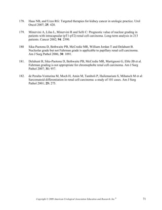 178.   Haas NB, and Uzzo RG: Targeted therapies for kidney cancer in urologic practice. Urol
       Oncol 2007; 25: 420.

179.   Minervini A, Lilas L, Minervini R and Selli C: Prognostic value of nuclear grading in
       patients with intracapsular (pT1-pT2) renal cell carcinoma. Long-term analysis in 213
       patients. Cancer 2002; 94: 2590.

180    Sika-Paotonu D, Bethwaite PB, McCredie MR, William Jordan T and Delahunt B.
       Nucleolar grade but not Fuhrman grade is applicable to papillary renal cell carcinoma.
       Am J Surg Pathol 2006; 30: 1091.

181.   Delahunt B, Sika-Paotonu D, Bethwaite PB, McCredie MR, Martignoni G, Eble JB et al.
       Fuhrman grading is not appropriate for chromophobe renal cell carcinoma. Am J Surg
       Pathol 2007; 31: 957.

182.   de Peralta-Venturina M, Moch H, Amin M, Tamboli P, Hailemariam S, Mihatsch M et al:
       Sarcomatoid differentiation in renal cell carcinoma: a study of 101 cases. Am J Surg
       Pathol 2001; 25: 275.




            Copyright © 2009 American Urological Association Education and Research, Inc.®      71
 