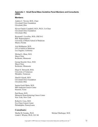 Appendix 1: Small Renal Mass Guideline Panel Members and Consultants
(2008)
Members:
Andrew C. Novick, M.D., Chair
Cleveland Clinic Foundation
Cleveland, Ohio
Steven Charles Campbell, M.D., Ph.D., Co-Chair
Cleveland Clinic Foundation
Cleveland, Ohio

Raymond J. Leveillee, M.D., FRCS-G
PGC Representative
University of Miami School of Medicine
Miami, Florida

Arie Belldegrun, M.D.
UCLA School of Medicine
Los Angeles, California

Michael L. Blute, M.D.
Mayo Clinic
Rochester, Minnesota

George Kuoche Chow, M.D.
Mayo Clinic
Rochester, Minnesota

Ithaar H. Derweesh, M.D.
University of Tennessee
Memphis, Tennessee

Jihad H. Kaouk, M.D.
Cleveland Clinic Foundation
Cleveland, Ohio

Surena Fazeli Matin, M.D.
MD Anderson Cancer Center
Houston, Texas

Paul Russo, M.D.
Memorial Sloan-Kettering Cancer Center
New York, New York

Robert G. Uzzo, M.D.
Fox Chase Cancer Center
Philadelphia, Pennsylvania

Consultants:
Martha M. Faraday, Ph.D.                                  Michael Marberger, M.D.
Linda E. Whetter, Ph.D., D.V.M.


            Copyright © 2009 American Urological Association Education and Research, Inc.®   72
 
