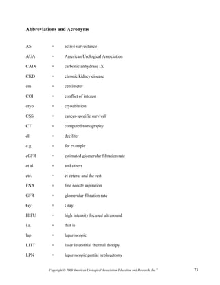 Abbreviations and Acronyms


AS        =         active surveillance

AUA       =         American Urological Association

CAIX      =         carbonic anhydrase IX

CKD       =         chronic kidney disease

cm        =         centimeter

COI       =         conflict of interest

cryo      =         cryoablation

CSS       =         cancer-specific survival

CT        =         computed tomography

dl        =         deciliter

e.g.      =         for example

eGFR      =         estimated glomerular filtration rate

et al.    =         and others

etc.      =         et cetera; and the rest

FNA       =         fine needle aspiration

GFR       =         glomerular filtration rate

Gy        =         Gray

HIFU      =         high intensity focused ultrasound

i.e.      =         that is

lap       =         laparoscopic

LITT      =         laser interstitial thermal therapy

LPN       =         laparoscopic partial nephrectomy


         Copyright © 2009 American Urological Association Education and Research, Inc.®   73
 