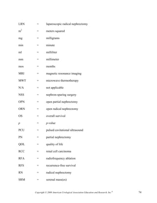 LRN    =         laparoscopic radical nephrectomy

m2     =         meters squared

mg     =         milligrams

min    =         minute

ml     =         milliliter

mm     =         millimeter

mos    =         months

MRI    =         magnetic resonance imaging

MWT    =         microwave thermotherapy

N/A    =         not applicable

NSS    =         nephron-sparing surgery

OPN    =         open partial nephrectomy

ORN    =         open radical nephrectomy

OS     =         overall survival

p      =         p-value

PCU    =         pulsed cavitational ultrasound

PN     =         partial nephrectomy

QOL    =         quality of life

RCC    =         renal cell carcinoma

RFA    =         radiofrequency ablation

RFS    =         recurrence-free survival

RN     =         radical nephrectomy

SRM    =         sorenal mass(es)



      Copyright © 2009 American Urological Association Education and Research, Inc.®   74
 