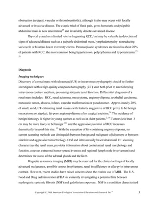 obstruction (ureteral, vascular or thromboembolic), although it also may occur with locally
advanced or invasive disease. The classic triad of flank pain, gross hematuria and palpable
abdominal mass is now uncommon25 and invariably denotes advanced disease.
       Physical exam has a limited role in diagnosing RCC, but may be valuable in detection of
signs of advanced disease such as a palpable abdominal mass, lymphadenopathy, nonreducing
varicocele or bilateral lower extremity edema. Paraneoplastic syndromes are found in about 20%
of patients with RCC, the most common being hypertension, polycythemia and hypercalcemia.27,
28




Diagnosis

Imaging techniques
Discovery of a renal mass with ultrasound (US) or intravenous pyelography should be further
investigated with a high-quality computed tomography (CT) scan both prior to and following
intravenous contrast medium, presuming adequate renal function. Differential diagnosis of a
renal mass includes: RCC, renal adenoma, oncocytoma, angiomyolipoma, urothelial carcinoma,
metastatic tumor, abscess, infarct, vascular malformation or pseudotumor. Approximately 20%
of small, solid, CT-enhancing renal masses with features suggestive of RCC prove to be benign
oncocytoma or atypical, fat-poor angiomyolipoma after surgical excision.29 The incidence of
benign histology is higher in young women as well as in older patients.2, 30 Tumors less than 3
cm may be more likely to be benign 2,31 and the aggressive potential of RCC increases
dramatically beyond this size. 32 With the exception of fat-containing angiomyolipoma, no
current scanning methods can distinguish between benign and malignant solid tumors or between
indolent and aggressive tumor biology. Oral and intravenously based abdominal CT scanning
characterizes the renal mass, provides information about contralateral renal morphology and
function, assesses extrarenal tumor spread (venous and regional lymph node involvement) and
determines the status of the adrenal glands and the liver.
       Magnetic resonance imaging (MRI) may be reserved for the clinical settings of locally
advanced malignancy, possible venous involvement, renal insufficiency or allergy to intravenous
contrast. However, recent studies have raised concern about the routine use of MRI. The U.S.
Food and Drug Administration (FDA) is currently investigating a potential link between
nephrogenic systemic fibrosis (NSF) and gadolinium exposure. NSF is a condition characterized


             Copyright © 2009 American Urological Association Education and Research, Inc.®       3
 
