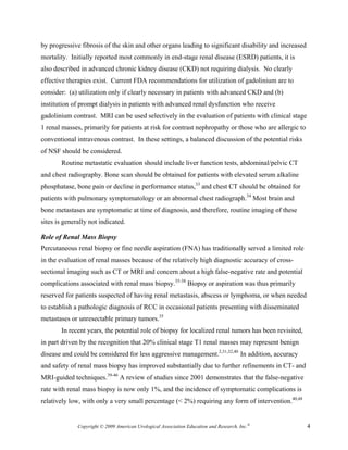 by progressive fibrosis of the skin and other organs leading to significant disability and increased
mortality. Initially reported most commonly in end-stage renal disease (ESRD) patients, it is
also described in advanced chronic kidney disease (CKD) not requiring dialysis. No clearly
effective therapies exist. Current FDA recommendations for utilization of gadolinium are to
consider: (a) utilization only if clearly necessary in patients with advanced CKD and (b)
institution of prompt dialysis in patients with advanced renal dysfunction who receive
gadolinium contrast. MRI can be used selectively in the evaluation of patients with clinical stage
1 renal masses, primarily for patients at risk for contrast nephropathy or those who are allergic to
conventional intravenous contrast. In these settings, a balanced discussion of the potential risks
of NSF should be considered.
        Routine metastatic evaluation should include liver function tests, abdominal/pelvic CT
and chest radiography. Bone scan should be obtained for patients with elevated serum alkaline
phosphatase, bone pain or decline in performance status,33 and chest CT should be obtained for
patients with pulmonary symptomatology or an abnormal chest radiograph.34 Most brain and
bone metastases are symptomatic at time of diagnosis, and therefore, routine imaging of these
sites is generally not indicated.

Role of Renal Mass Biopsy
Percutaneous renal biopsy or fine needle aspiration (FNA) has traditionally served a limited role
in the evaluation of renal masses because of the relatively high diagnostic accuracy of cross-
sectional imaging such as CT or MRI and concern about a high false-negative rate and potential
complications associated with renal mass biopsy.35-38 Biopsy or aspiration was thus primarily
reserved for patients suspected of having renal metastasis, abscess or lymphoma, or when needed
to establish a pathologic diagnosis of RCC in occasional patients presenting with disseminated
metastases or unresectable primary tumors.35
        In recent years, the potential role of biopsy for localized renal tumors has been revisited,
in part driven by the recognition that 20% clinical stage T1 renal masses may represent benign
disease and could be considered for less aggressive management.2,31,32,40 In addition, accuracy
and safety of renal mass biopsy has improved substantially due to further refinements in CT- and
MRI-guided techniques.39-46 A review of studies since 2001 demonstrates that the false-negative
rate with renal mass biopsy is now only 1%, and the incidence of symptomatic complications is
relatively low, with only a very small percentage (< 2%) requiring any form of intervention.40,48


              Copyright © 2009 American Urological Association Education and Research, Inc.®           4
 