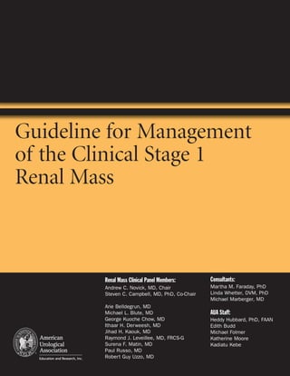 Guideline for Management
of the Clinical Stage 1
Renal Mass



         Renal Mass Clinical Panel Members:      Consultants:
         Andrew C. Novick, MD, Chair             Martha M. Faraday, PhD
         Steven C. Campbell, MD, PhD, Co-Chair   Linda Whetter, DVM, PhD
                                                 Michael Marberger, MD
         Arie Belldegrun, MD
         Michael L. Blute, MD                    AUA Staff:
         George Kuoche Chow, MD                  Heddy Hubbard, PhD, FAAN
         Ithaar H. Derweesh, MD                  Edith Budd
         Jihad H. Kaouk, MD                      Michael Folmer
         Raymond J. Leveillee, MD, FRCS-G        Katherine Moore
         Surena F. Matin, MD                     Kadiatu Kebe
         Paul Russo, MD
         Robert Guy Uzzo, MD
 