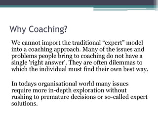 Why Coaching?
We cannot import the traditional “expert” model
into a coaching approach. Many of the issues and
problems people bring to coaching do not have a
single 'right answer'. They are often dilemmas to
which the individual must find their own best way.
In todays organisational world many issues
require more in-depth exploration without
rushing to premature decisions or so-called expert
solutions.
