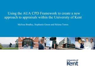 Using the AUA CPD Framework to create a new
approach to appraisals within the University of Kent
Melissa Bradley, Stephanie Green and Helena Torres
 