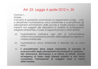 3
Comma 1..
Omissis…
il Governo è autorizzato ad emanare un regolamento omissis… volto
a disciplinare l'autorizzazione unica ambientale e a semplificare gli
adempimenti amministrativi delle piccole e medie imprese e degli
impianti non soggetti alle disposizioni in materia di autorizzazione
integrata ambientale, in base ai seguenti principi e criteri direttivi:
Art. 23 Legge 4 aprile 2012 n. 35
a) l'autorizzazione sostituisce ogni atto di comunicazione,
notifica ed autorizzazione previsto dalla legislazione vigente in
materia ambientale;
b) l'autorizzazione unica ambientale è rilasciata da un unico
ente;
c) il procedimento deve essere improntato al principio di
proporzionalità degli adempimenti amministrativi in relazione
alla dimensione dell'impresa e al settore di attività, nonché
all’esigenza di tutela degli interessi pubblici e non dovrà
comportare l’introduzione di maggiori oneri a carico
delle imprese.
 