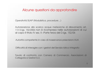 5
Alcune questioni da approfondire
Autorizzazione allo scarico acque meteoriche di dilavamento art.
113 D.lgs. 152/2006 non è ricompresa nelle autorizzazioni di cui
al capo II titolo IV sez. II –Parte terza del D.lgs. 152/06
Autorità competente in caso di inosservanza prescrizioni AUA
Difficoltà di interagire con i gestori del Servizio Idrico Integrato
Tavolo di confronto con Camera di Commercio, Associazioni di
Categoria e Gestori S.I.I.
Operatività SUAP (Modulistica, procedure…)
 