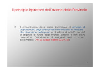7
c) Il procedimento deve essere improntato al principio di
proporzionalità degli adempimenti amministrativi in relazione
alla dimensione dell'impresa e al settore di attività, nonché
all’esigenza di tutela degli interessi pubblici e non dovrà
comportare l’introduzione di maggiori oneri a carico
delle imprese. (Art. 23 Legge 4 aprile 2012 n. 35)
Il principio ispiratore dell’azione della Provincia
 
