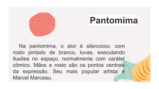 Pantomima
Na pantomima, o ator é silencioso, com
rosto pintado de branco, luvas, executando
ilusões no espaço, normalmente com caráter
cômico. Mãos e rosto são os pontos centrais
da expressão. Seu mais popular artista é
Marcel Marceau.
 