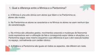 1. Qual a diferença entre a Mímica e a Pantomima?
a. A Mímica é uma arte cênica com atores que falam e na Pantomima os
atores são mudos.
b. Na Pantomima os atores se caracteriza e na Mímica os atores na usam nenhum tipo
de caracterização.
c. Na mímica são utilizados gestos, movimentos corporais e mudanças de fisionomia
muito expressivos sem a utilização da fala e conseguindo expor ideias e situações, e a
Pantomima segue esse mesmo esquema o que diferencia é que o ator executa ilusões
no espaço, normalmente com caráter cômico.
d. A Mímica e a Pantomima são iguais em todos os aspectos, não diferem em nada.
 
