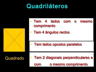 QuadriláterosQuadriláteros
QuadradoQuadrado
• Tem 4 lados com o mesmoTem 4 lados com o mesmo
comprimentocomprimento
• Tem 4 ângulos rectosTem 4 ângulos rectos
• Tem lados opostos paralelosTem lados opostos paralelos
• Tem 2 diagonais perpendiculares eTem 2 diagonais perpendiculares e
comcom o mesmo comprimentoo mesmo comprimento
 