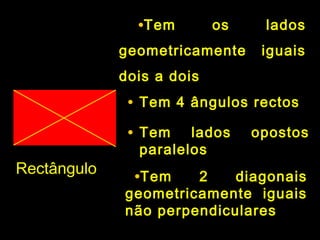 RectânguloRectângulo
•Tem os ladosTem os lados
geometricamente iguaisgeometricamente iguais
dois a doisdois a dois
• Tem 4 ângulos rectosTem 4 ângulos rectos
• Tem lados opostosTem lados opostos
paralelosparalelos
•Tem 2 diagonaisTem 2 diagonais
geometricamente iguaisgeometricamente iguais
não perpendicularesnão perpendiculares
 