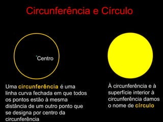 Circunferência e Círculo
•
Uma circunferência é uma
linha curva fechada em que todos
os pontos estão à mesma
distância de um outro ponto que
se designa por centro da
circunferência
À circunferência e à
superfície interior à
circunferência damos
o nome de círculo
Centro
 