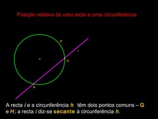 Posição relativa de uma recta e uma circunferênciaPosição relativa de uma recta e uma circunferência
•
h
A recta i e a circunferência h têm dois pontos comuns – G
e H; a recta i diz-se secante à circunferência h.
•
•
G
H
i
 