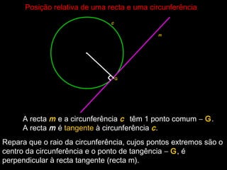 Posição relativa de uma recta e uma circunferênciaPosição relativa de uma recta e uma circunferência
•
c
A recta m e a circunferência c têm 1 ponto comum − G.
A recta m é tangente à circunferência c.
G
m
•
Repara que o raio da circunferência, cujos pontos extremos são o
centro da circunferência e o ponto de tangência − G, é
perpendicular à recta tangente (recta m).
 