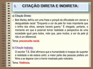 a) Citação Direta:
 Bob Marley definiu em uma frase o porquê da dificuldade em vencer a
desigualdade racial: "Enquanto a cor da pele for mais importante que
o brilho dos olhos, sempre haverá guerra.” É chegado, portanto, o
momento em que é possível tornar realidade a perspectiva de uma
sociedade igual para todos, visto que, para muitos, a cor da pele já
não é um diferencial.
Tema: preconceito racial.
b) Citação Indireta:
O escritor T.S. Eliot afirmava que a humanidade é incapaz de suportar
a realidade e ele estava certo: a maior parte das pessoas prefere um
filme a se deparar com o horror mostrado pelo noticiário.
Tema: Violência.
 