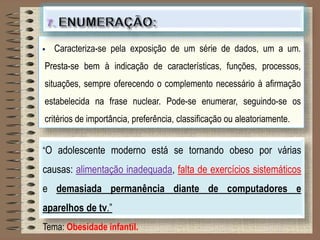  Caracteriza-se pela exposição de um série de dados, um a um.
Presta-se bem à indicação de características, funções, processos,
situações, sempre oferecendo o complemento necessário à afirmação
estabelecida na frase nuclear. Pode-se enumerar, seguindo-se os
critérios de importância, preferência, classificação ou aleatoriamente.
“O adolescente moderno está se tornando obeso por várias
causas: alimentação inadequada, falta de exercícios sistemáticos
e demasiada permanência diante de computadores e
aparelhos de tv.”
Tema: Obesidade infantil.
 