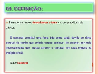  É uma forma simples de esclarecer o tema em seus preceitos mais
básicos.
O carnaval constitui uma festa tida como pagã, devido ao ritmo
sensual do samba que embala corpos seminus. No entanto, por mais
impressionante que possa parecer, o carnaval tem suas origens na
tradição cristã.
Tema: Carnaval
 
