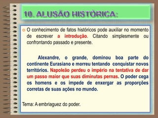  O conhecimento de fatos históricos pode auxiliar no momento
de escrever a introdução. Citando simplesmente ou
confrontando passado e presente.
Alexandre, o grande, dominou boa parte do
continente Eurasiano e morreu tentando conquistar novos
territórios. Napoleão perdeu o império na tentativa de dar
um passo maior que suas diminutas pernas. O poder cega
os homens e os impede de enxergar as proporções
corretas de suas ações no mundo.
Tema: A embriaguez do poder.
 