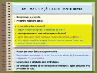 EM UMA REDAÇÃO O ESTUDANTE DEVE:
 Compreender a proposta.
 Preparar o repertório sobre:
 o que sabe sobre o assunto?
 algum conceito que pode ser associado ao tema?
 que argumento usar para validar o ponto de vista?
 como citar algum nome expressivo respeitado no meio acadêmico?
 citar algum dado? Reportagem, literatura, música, cinema. (evite citar
novelas e livros de auto ajuda);
 Planeje seu texto. Estrutura argumentativa.
 Use o conhecimento adquirido na escola e em suas leituras. (aplicar conceitos de
várias áreas do conhecimento);
 Ligue sempre a conclusão com a introdução.
 Na conclusão sempre dê uma sugestão para melhorias, ações conjuntas e/ou
propostas de ação.
 