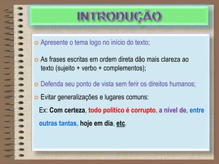 DICAS PARA INTRODUÇÃO:
 Apresente o tema logo no início do texto;
 As frases escritas em ordem direta dão mais clareza ao
texto (sujeito + verbo + complementos);
 Defenda seu ponto de vista sem ferir os direitos humanos;
 Evitar generalizações e lugares comuns:
Ex: Com certeza, todo político é corrupto, a nível de, entre
outras tantas, hoje em dia, etc.
 