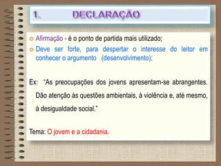  Afirmação - é o ponto de partida mais utilizado;
 Deve ser forte, para despertar o interesse do leitor em
conhecer o argumento (desenvolvimento);
Ex: “As preocupações dos jovens apresentam-se abrangentes.
Dão atenção às questões ambientais, à violência e, até mesmo,
à desigualdade social.”
Tema: O jovem e a cidadania.
 