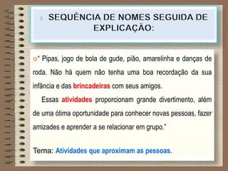 “ Pipas, jogo de bola de gude, pião, amarelinha e danças de
roda. Não há quem não tenha uma boa recordação da sua
infância e das brincadeiras com seus amigos.
Essas atividades proporcionam grande divertimento, além
de uma ótima oportunidade para conhecer novas pessoas, fazer
amizades e aprender a se relacionar em grupo.”
Tema: Atividades que aproximam as pessoas.
 