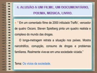  “ Em um comentado filme de 2000 intitulado„Traffic‟, vencedor
de quatro Oscars, Steven Spielberg pinta um quadro realista e
complexo do mundo das drogas.
O longa-metragem retrata a situação nos países. Mostra
narcotráfico, corrupção, consumo de drogas e problemas
familiares. Realmente vive-se em uma sociedade viciada.”
Tema: Os vícios da sociedade.
 