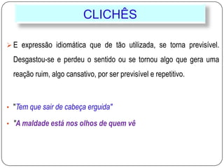 CLICHÊS
 E expressão idiomática que de tão utilizada, se torna previsível.
Desgastou-se e perdeu o sentido ou se tornou algo que gera uma
reação ruim, algo cansativo, por ser previsível e repetitivo.
• "Tem que sair de cabeça erguida"
• "A maldade está nos olhos de quem vê
 