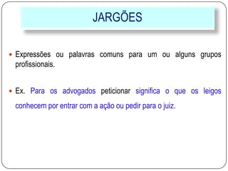 JARGÕES
 Expressões ou palavras comuns para um ou alguns grupos
profissionais.
 Ex. Para os advogados peticionar significa o que os leigos
conhecem por entrar com a ação ou pedir para o juiz.
 