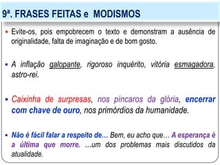 9ª. FRASES FEITAS e MODISMOS
 Evite-os, pois empobrecem o texto e demonstram a ausência de
originalidade, falta de imaginação e de bom gosto.
 A inflação galopante, rigoroso inquérito, vitória esmagadora,
astro-rei.
 Caixinha de surpresas, nos píncaros da glória, encerrar
com chave de ouro, nos primórdios da humanidade.
 Não é fácil falar a respeito de… Bem, eu acho que… A esperança é
a última que morre. …um dos problemas mais discutidos da
atualidade.
 