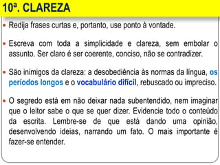 10ª. CLAREZA
 Redija frases curtas e, portanto, use ponto à vontade.
 Escreva com toda a simplicidade e clareza, sem embolar o
assunto. Ser claro é ser coerente, conciso, não se contradizer.
 São inimigos da clareza: a desobediência às normas da língua, os
períodos longos e o vocabulário difícil, rebuscado ou impreciso.
 O segredo está em não deixar nada subentendido, nem imaginar
que o leitor sabe o que se quer dizer. Evidencie todo o conteúdo
da escrita. Lembre-se de que está dando uma opinião,
desenvolvendo ideias, narrando um fato. O mais importante é
fazer-se entender.
 