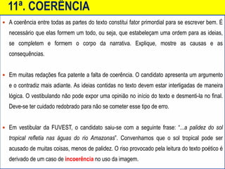 11ª. COERÊNCIA
 A coerência entre todas as partes do texto constitui fator primordial para se escrever bem. É
necessário que elas formem um todo, ou seja, que estabeleçam uma ordem para as ideias,
se completem e formem o corpo da narrativa. Explique, mostre as causas e as
consequências.
 Em muitas redações fica patente a falta de coerência. O candidato apresenta um argumento
e o contradiz mais adiante. As ideias contidas no texto devem estar interligadas de maneira
lógica. O vestibulando não pode expor uma opinião no início do texto e desmenti-la no final.
Deve-se ter cuidado redobrado para não se cometer esse tipo de erro.
 Em vestibular da FUVEST, o candidato saiu-se com a seguinte frase: “...a palidez do sol
tropical refletia nas águas do rio Amazonas”. Convenhamos que o sol tropical pode ser
acusado de muitas coisas, menos de palidez. O riso provocado pela leitura do texto poético é
derivado de um caso de incoerência no uso da imagem.
 
