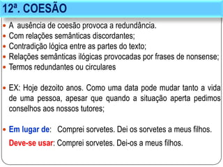 12ª. COESÃO
 A ausência de coesão provoca a redundância.
 Com relações semânticas discordantes;
 Contradição lógica entre as partes do texto;
 Relações semânticas ilógicas provocadas por frases de nonsense;
 Termos redundantes ou circulares
 EX: Hoje dezoito anos. Como uma data pode mudar tanto a vida
de uma pessoa, apesar que quando a situação aperta pedimos
conselhos aos nossos tutores;
 Em lugar de: Comprei sorvetes. Dei os sorvetes a meus filhos.
Deve-se usar: Comprei sorvetes. Dei-os a meus filhos.
 