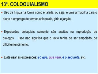 13ª. COLOQUIALISMO
 Uso da língua na forma como é falada, ou seja, é uma armadilha para o
aluno o emprego de termos coloquiais, gíria e jargão.
 Expressões coloquiais somente são aceitas na reprodução de
diálogos. Isso não significa que o texto tenha de ser empolado, de
difícil entendimento.
 Evite usar as expressões: só que, que nem, é o seguinte, etc.
 
