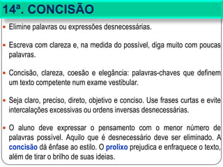 14ª. CONCISÃO
 Elimine palavras ou expressões desnecessárias.
 Escreva com clareza e, na medida do possível, diga muito com poucas
palavras.
 Concisão, clareza, coesão e elegância: palavras-chaves que definem
um texto competente num exame vestibular.
 Seja claro, preciso, direto, objetivo e conciso. Use frases curtas e evite
intercalações excessivas ou ordens inversas desnecessárias.
 O aluno deve expressar o pensamento com o menor número de
palavras possível. Aquilo que é desnecessário deve ser eliminado. A
concisão dá ênfase ao estilo. O prolixo prejudica e enfraquece o texto,
além de tirar o brilho de suas ideias.
 