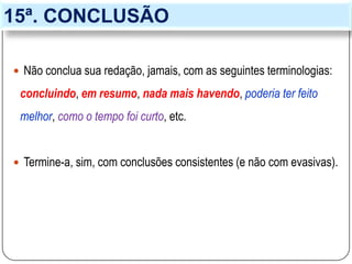 15ª. CONCLUSÃO
 Não conclua sua redação, jamais, com as seguintes terminologias:
concluindo, em resumo, nada mais havendo, poderia ter feito
melhor, como o tempo foi curto, etc.
 Termine-a, sim, com conclusões consistentes (e não com evasivas).
 
