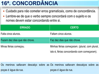 16ª. CONCORDÂNCIA
 Cuidado para não cometer erros gramaticais, como de concordância.
 Lembre-se de que o verbo sempre concordará com o sujeito e os
nomes devem estar concordando entre si.
ERRADO CERTO
Falta cinco alunos. Faltam cinco alunos.
Fazem dez dias que não chove. Faz dez dias que não chove.
Minas férias começou. Minhas férias começaram. (plural, com plural,
isto é, férias concordando com começaram).
Os meninos saltavam descalço sobre as
poças d água da rua.
Os meninos saltavam descalços sobre as
poças d água da rua.
 