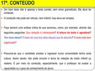 17ª. CONTEÚDO
 Um bom texto não é apenas o texto correto, sem erros gramaticais. Ele deve ter
conteúdo.
 O conteúdo não pode ser ridículo, nem infantil, mas deve ser simples.
 Faça sempre uma análise crítica do que escreveu, como, por exemplo, através das
seguintes perguntas: Sua redação é interessante? A leitura do texto é agradável?
Tem boas ideias? O texto dá uma boa ideia daquilo que foi descrito? O texto está bem
organizado?
 Presume-se que o candidato prestes a ingressar numa universidade tenha certa
cultura. Assim sendo, não pode encarar o tema da redação de modo infantil ou
rasteiro. É por meio do conteúdo, especialmente, que o professor irá avaliar a
capacidade ou o grau de conhecimento do aluno.
 