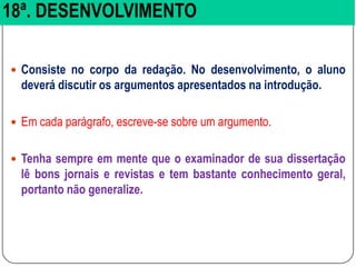 18ª. DESENVOLVIMENTO
 Consiste no corpo da redação. No desenvolvimento, o aluno
deverá discutir os argumentos apresentados na introdução.
 Em cada parágrafo, escreve-se sobre um argumento.
 Tenha sempre em mente que o examinador de sua dissertação
lê bons jornais e revistas e tem bastante conhecimento geral,
portanto não generalize.
 