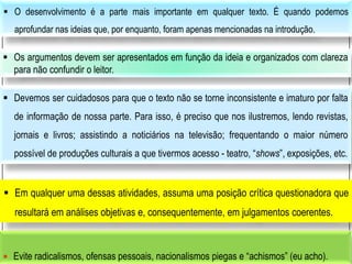  Evite radicalismos, ofensas pessoais, nacionalismos piegas e “achismos” (eu acho).
 O desenvolvimento é a parte mais importante em qualquer texto. É quando podemos
aprofundar nas ideias que, por enquanto, foram apenas mencionadas na introdução.
 Os argumentos devem ser apresentados em função da ideia e organizados com clareza
para não confundir o leitor.
 Devemos ser cuidadosos para que o texto não se torne inconsistente e imaturo por falta
de informação de nossa parte. Para isso, é preciso que nos ilustremos, lendo revistas,
jornais e livros; assistindo a noticiários na televisão; frequentando o maior número
possível de produções culturais a que tivermos acesso - teatro, “shows”, exposições, etc.
 Em qualquer uma dessas atividades, assuma uma posição crítica questionadora que
resultará em análises objetivas e, consequentemente, em julgamentos coerentes.
 